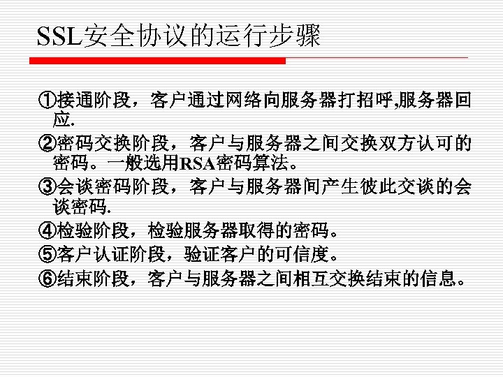 SSL安全协议的运行步骤 ①接通阶段，客户通过网络向服务器打招呼, 服务器回 应. ②密码交换阶段，客户与服务器之间交换双方认可的 密码。一般选用RSA密码算法。 ③会谈密码阶段，客户与服务器间产生彼此交谈的会 谈密码. ④检验阶段，检验服务器取得的密码。 ⑤客户认证阶段，验证客户的可信度。 ⑥结束阶段，客户与服务器之间相互交换结束的信息。 