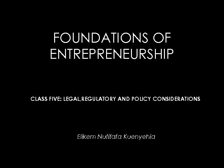 FOUNDATIONS OF ENTREPRENEURSHIP CLASS FIVE: LEGAL, REGULATORY AND POLICY CONSIDERATIONS Elikem Nutifafa Kuenyehia 