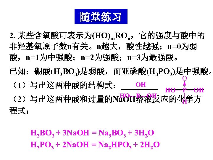 随堂练习 2. 某些含氧酸可表示为(HO)m. ROn，它的强度与酸中的 非羟基氧原子数n有关。n越大，酸性越强：n=0为弱 酸，n=1为中强酸；n=2为强酸；n=3为最强酸。 已知：硼酸(H 3 BO 3)是弱酸，而亚磷酸(H 3 PO 3)是中强酸。 （1）写出这两种酸的结构式：_________