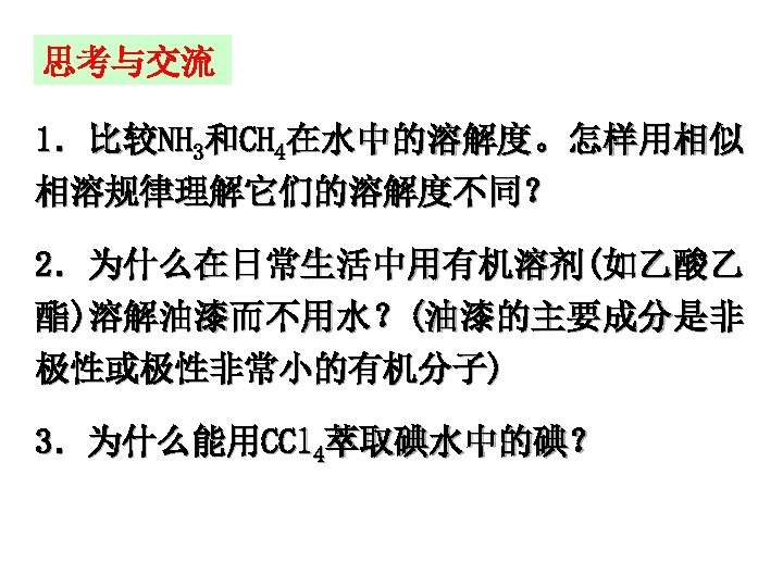 思考与交流 1．比较NH 3和CH 4在水中的溶解度。怎样用相似 相溶规律理解它们的溶解度不同？ 2．为什么在日常生活中用有机溶剂(如乙酸乙 酯)溶解油漆而不用水？(油漆的主要成分是非 极性或极性非常小的有机分子) 3．为什么能用CCl 4萃取碘水中的碘？ 