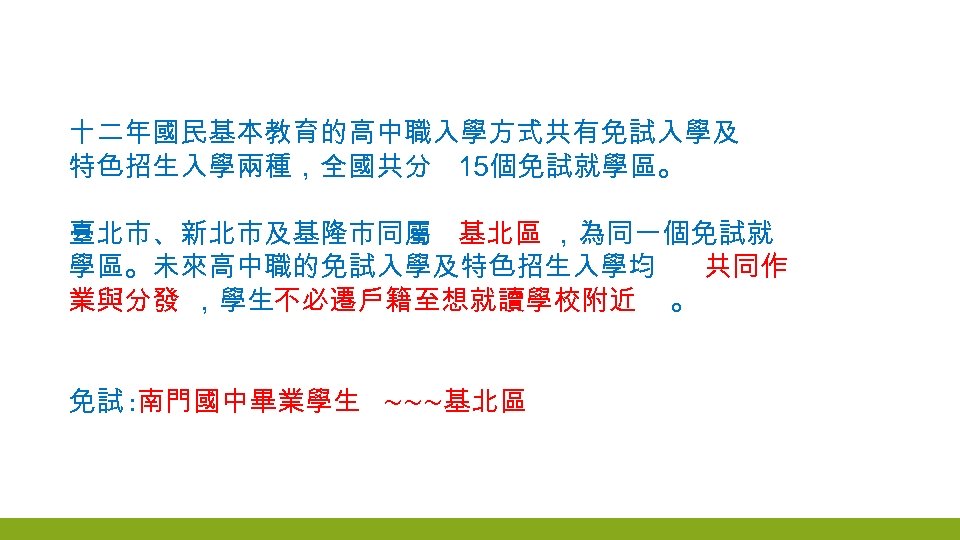 十二年國民基本教育的高中職入學方式共有免試入學及 特色招生入學兩種，全國共分 15個免試就學區。 臺北市、新北市及基隆市同屬 基北區 ，為同一個免試就 學區。未來高中職的免試入學及特色招生入學均 共同作 業與分發 ，學生不必遷戶籍至想就讀學校附近 。 免試 : 南門國中畢業學生