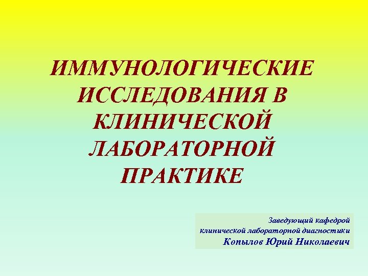 ИММУНОЛОГИЧЕСКИЕ ИССЛЕДОВАНИЯ В КЛИНИЧЕСКОЙ ЛАБОРАТОРНОЙ ПРАКТИКЕ Заведующий кафедрой клинической лабораторной диагностики Копылов Юрий Николаевич