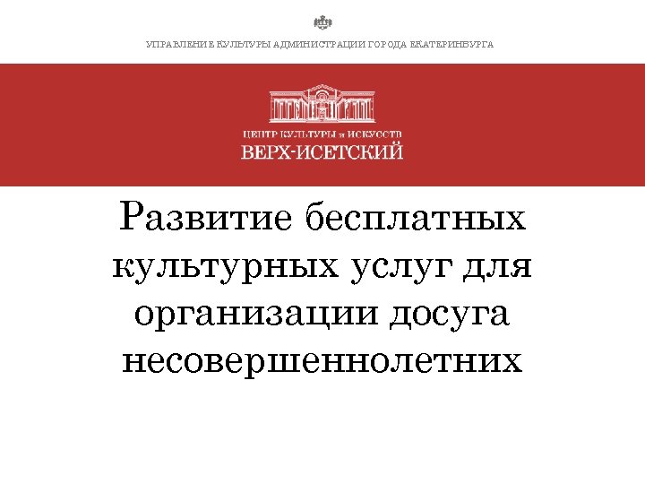 УПРАВЛЕНИЕ КУЛЬТУРЫ АДМИНИСТРАЦИИ ГОРОДА ЕКАТЕРИНБУРГА Развитие бесплатных культурных услуг для организации досуга несовершеннолетних 