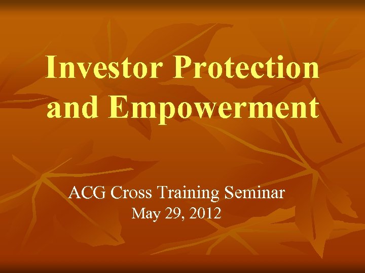 Investor Protection and Empowerment ACG Cross Training Seminar May 29, 2012 