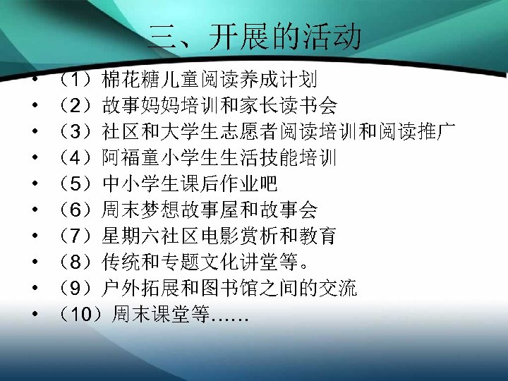 三、开展的活动 • • • （1）棉花糖儿童阅读养成计划 （2）故事妈妈培训和家长读书会 （3）社区和大学生志愿者阅读培训和阅读推广 （4）阿福童小学生生活技能培训 （5）中小学生课后作业吧 （6）周末梦想故事屋和故事会 （7）星期六社区电影赏析和教育 （8）传统和专题文化讲堂等。 （9）户外拓展和图书馆之间的交流 （10）周末课堂等……