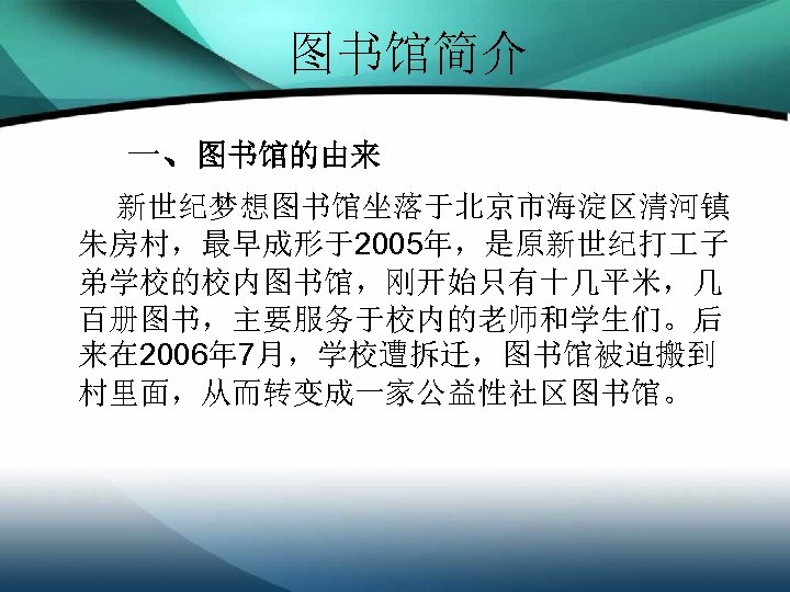 图书馆简介 一、图书馆的由来 新世纪梦想图书馆坐落于北京市海淀区清河镇 朱房村，最早成形于2005年，是原新世纪打 子 弟学校的校内图书馆，刚开始只有十几平米，几 百册图书，主要服务于校内的老师和学生们。后 来在 2006年 7月，学校遭拆迁，图书馆被迫搬到 村里面，从而转变成一家公益性社区图书馆。 