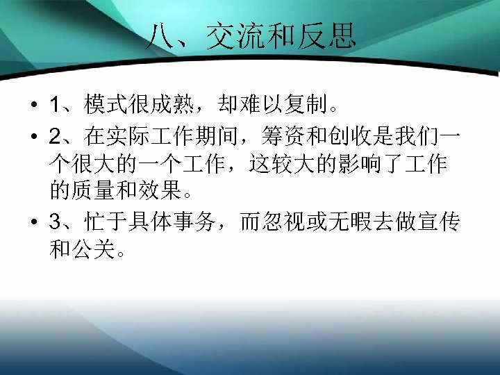 八、交流和反思 • 1、模式很成熟，却难以复制。 • 2、在实际 作期间，筹资和创收是我们一 个很大的一个 作，这较大的影响了 作 的质量和效果。 • 3、忙于具体事务，而忽视或无暇去做宣传 和公关。 