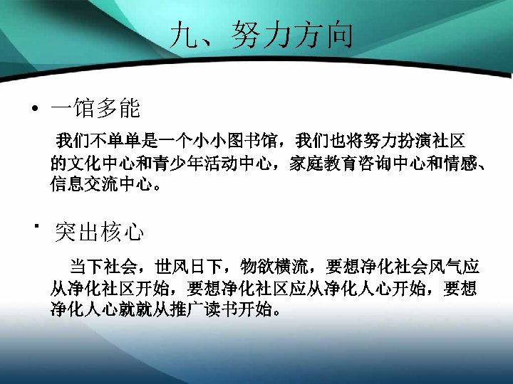 九、努力方向 • 一馆多能 我们不单单是一个小小图书馆，我们也将努力扮演社区 的文化中心和青少年活动中心，家庭教育咨询中心和情感、 信息交流中心。 · 突出核心 当下社会，世风日下，物欲横流，要想净化社会风气应 从净化社区开始，要想净化社区应从净化人心开始，要想 净化人心就就从推广读书开始。 