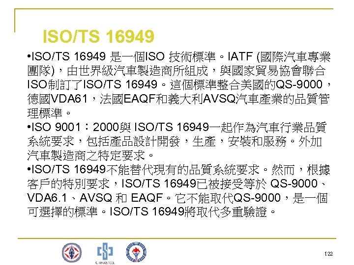 ISO/TS 16949 • ISO/TS 16949 是一個ISO 技術標準。IATF (國際汽車專業 團隊)，由世界級汽車製造商所組成，與國家貿易協會聯合 ISO制訂了ISO/TS 16949。這個標準整合美國的QS-9000， 德國VDA 61，法國EAQF和義大利AVSQ汽車產業的品質管 理標準。