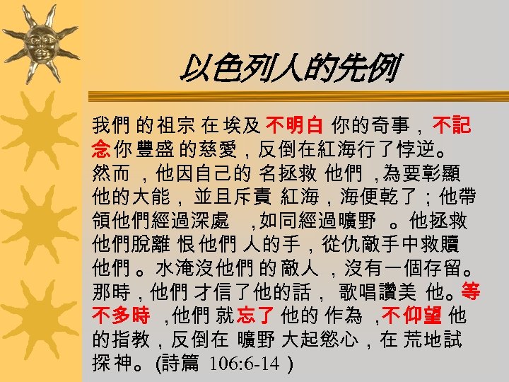 以色列人的先例 我們 的 祖宗 在 埃及 不明白 你的奇事， 不記 念 你 豐盛 的慈愛，反倒在紅海行了悖逆。 然而