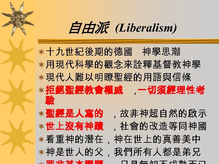自由派 (Liberalism) ¬十九世紀後期的德國 神學思潮 ¬用現代科學的觀念來詮釋基督教神學 ¬現代人難以明瞭聖經的用語與信條 ¬拒絕聖經教會權威 ， 一切須經理性考 驗 ¬聖經是人寫的 ，故非神超自然的啟示 ¬世上沒有神蹟 ，社會的改造等同神國