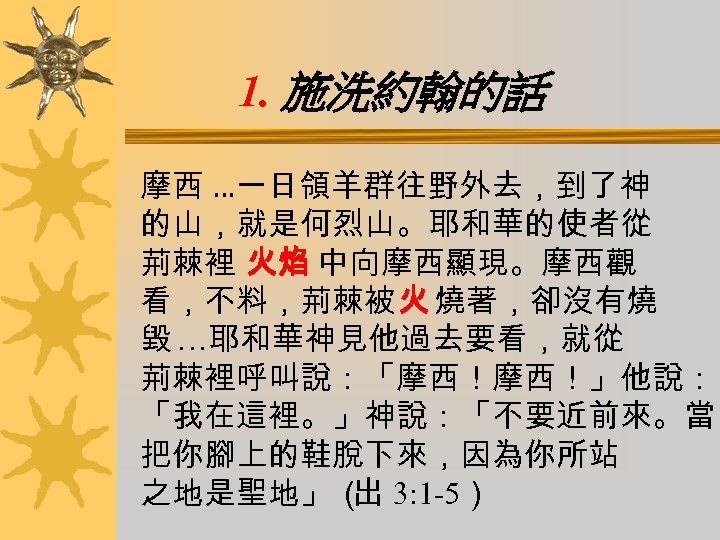 1. 施洗約翰的話 摩西 …一日領羊群往野外去，到了神 的山，就是何烈山。耶和華的使者從 荊棘裡 火焰 中向摩西顯現。摩西觀 看，不料，荊棘被火 燒著，卻沒有燒 毀 …耶和華神見他過去要看，就從 荊棘裡呼叫說：「摩西！摩西！」他說： 「我在這裡。」神說：「不要近前來。當