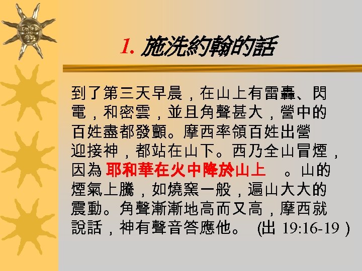 1. 施洗約翰的話 到了第三天早晨，在山上有雷轟、閃 電，和密雲，並且角聲甚大，營中的 百姓盡都發顫。摩西率領百姓出營 迎接神，都站在山下。西乃全山冒煙， 因為 耶和華在火中降於山上 。山的 煙氣上騰，如燒窯一般，遍山大大的 震動。角聲漸漸地高而又高，摩西就 說話，神有聲音答應他。 （ 19:
