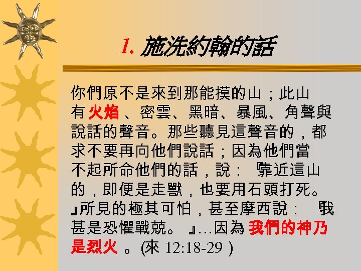 1. 施洗約翰的話 你們原不是來到那能摸的山；此山 有 火焰 、密雲、黑暗、暴風、角聲與 說話的聲音。那些聽見這聲音的，都 求不要再向他們說話；因為他們當 不起所命他們的話，說：『 靠近這山 的，即便是走獸，也要用石頭打死。 』 所見的極其可怕，甚至摩西說： 『