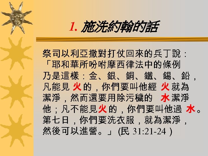 1. 施洗約翰的話 祭司以利亞撒對打仗回來的兵丁說： 「耶和華所吩咐摩西律法中的條例 乃是這樣：金、銀、銅、鐵、錫、鉛， 凡能見 火 的，你們要叫他經 火 就為 潔淨，然而還要用除污穢的 水 潔淨 他；凡不能見火
