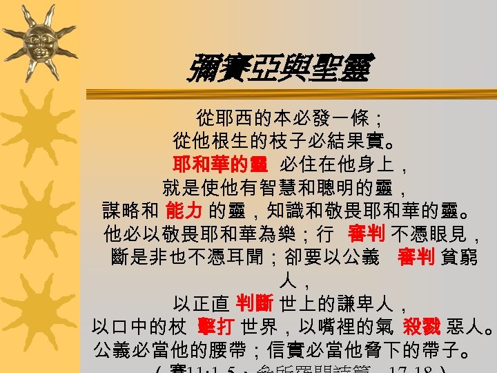 彌賽亞與聖靈 從耶西的本必發一條； 從他根生的枝子必結果實。 耶和華的靈 必住在他身上， 就是使他有智慧和聰明的靈， 謀略和 能力 的靈，知識和敬畏耶和華的靈。 他必以敬畏耶和華為樂；行 審判 不憑眼見， 斷是非也不憑耳聞；卻要以公義 審判