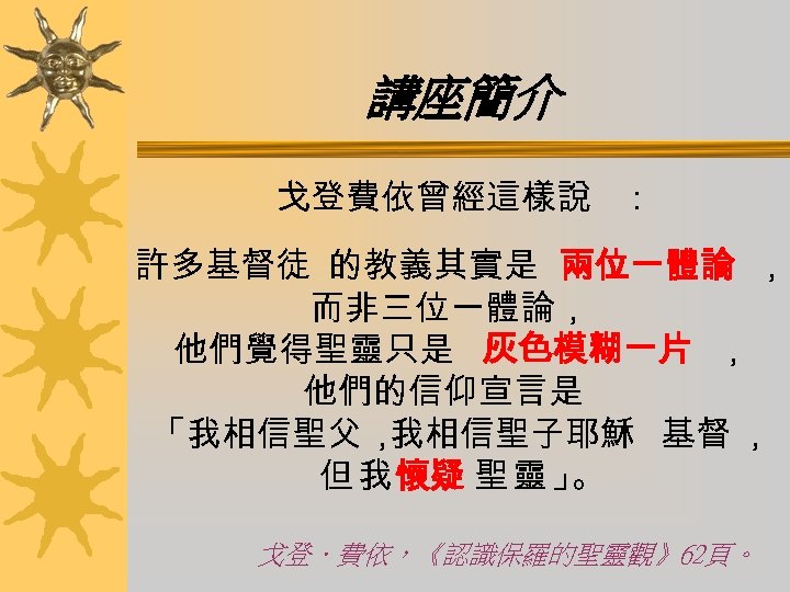 講座簡介 戈登費依曾經這樣說 ： 許多基督徒 的教義其實是 兩位一體論 ， 而非三位一體論， 他們覺得聖靈只是 灰色模糊一片 ， 他們的信仰宣言是 「我相信聖父， 我相信聖子耶穌