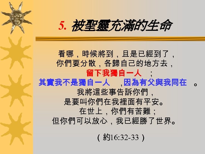 5. 被聖靈充滿的生命 看哪，時候將到，且是已經到了， 你們要分散，各歸自己的地方去， 留下我獨自一人 ； 其實我不是獨自一人 ， 因為有父與我同在 。 我將這些事告訴你們， 是要叫你們在我裡面有平安。 在世上，你們有苦難； 但你們可以放心，我已經勝了世界。