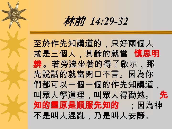 林前 14: 29 -32 至於作先知講道的，只好兩個人 或是三個人，其餘的就當 慎思明 辨 。若旁邊坐著的得了啟示，那 先說話的就當閉口不言。因為你 們都可以一個一個的作先知講道， 叫眾人學道理，叫眾人得勸勉。 先 知的靈原是順服先知的