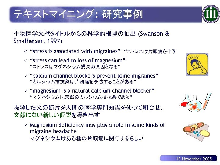 テキストマイニング: 研究事例 生物医学文献タイトルからの科学的根拠の抽出 (Swanson & Smalheiser, 1997) ü “stress is associated with migraines”　“ストレスは片頭痛を伴う” ü