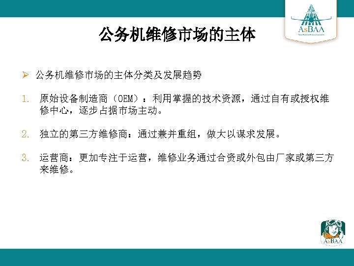 公务机维修市场的主体 Ø 公务机维修市场的主体分类及发展趋势 1. 原始设备制造商（OEM）：利用掌握的技术资源，通过自有或授权维 修中心，逐步占据市场主动。 2. 独立的第三方维修商：通过兼并重组，做大以谋求发展。 3. 运营商：更加专注于运营，维修业务通过合资或外包由厂家或第三方 来维修。 