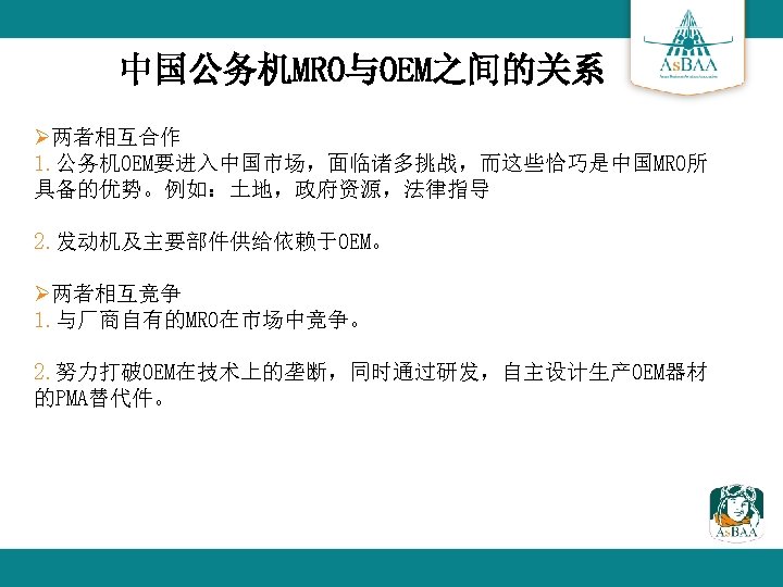 中国公务机MRO与OEM之间的关系 Ø两者相互合作 1. 公务机OEM要进入中国市场，面临诸多挑战，而这些恰巧是中国MRO所 具备的优势。例如：土地，政府资源，法律指导 2. 发动机及主要部件供给依赖于OEM。 Ø两者相互竞争 1. 与厂商自有的MRO在市场中竞争。 2. 努力打破OEM在技术上的垄断，同时通过研发，自主设计生产OEM器材 的PMA替代件。 
