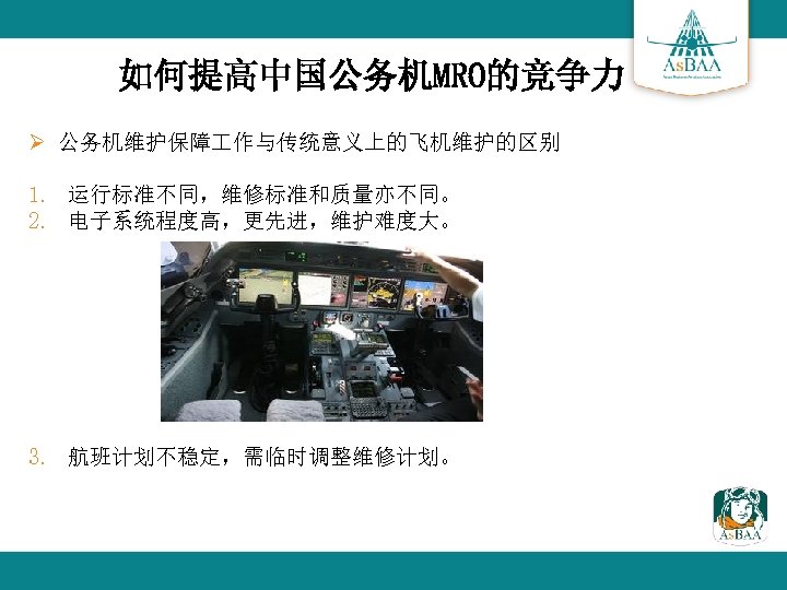 如何提高中国公务机MRO的竞争力 Ø 公务机维护保障 作与传统意义上的飞机维护的区别 1. 运行标准不同，维修标准和质量亦不同。 2. 电子系统程度高，更先进，维护难度大。 3. 航班计划不稳定，需临时调整维修计划。 