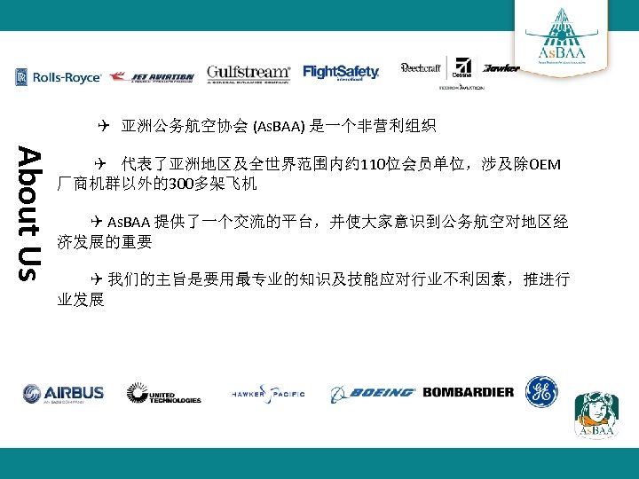  亚洲公务航空协会 (As. BAA) 是一个非营利组织 About Us 代表了亚洲地区及全世界范围内约 110位会员单位，涉及除OEM 厂商机群以外的300多架飞机 As. BAA 提供了一个交流的平台，并使大家意识到公务航空对地区经 济发展的重要