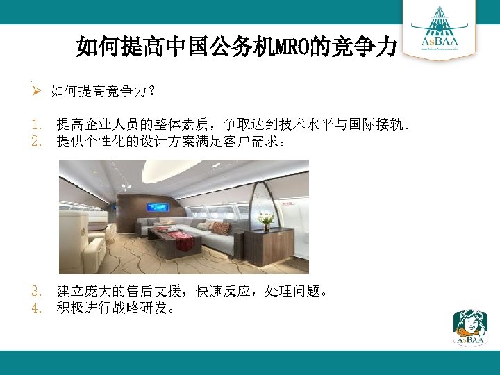 如何提高中国公务机MRO的竞争力 Ø Ø 如何提高竞争力？ 1. 提高企业人员的整体素质，争取达到技术水平与国际接轨。 2. 提供个性化的设计方案满足客户需求。 3. 建立庞大的售后支援，快速反应，处理问题。 4. 积极进行战略研发。 