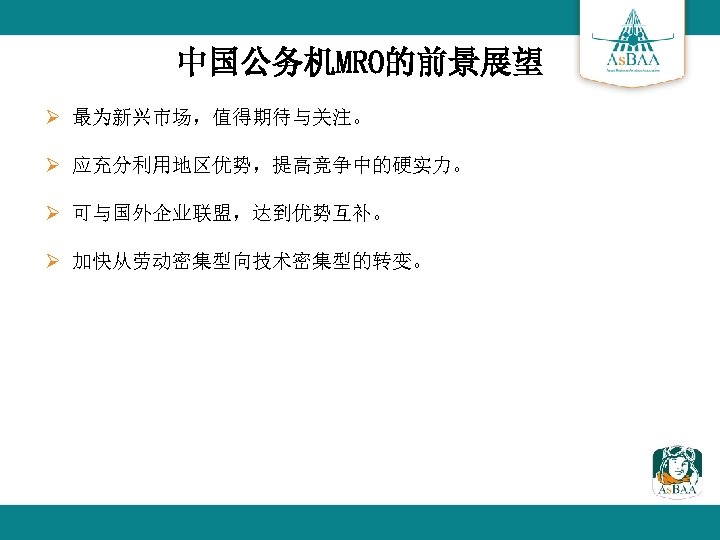 中国公务机MRO的前景展望 Ø 最为新兴市场，值得期待与关注。 Ø 应充分利用地区优势，提高竞争中的硬实力。 Ø 可与国外企业联盟，达到优势互补。 Ø 加快从劳动密集型向技术密集型的转变。 