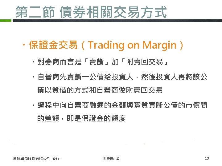 第二節 債券相關交易方式 ・保證金交易（Trading on Margin） ・對券商而言是「賣斷」加「附賣回交易」 ・自營商先賣斷一公債給投資人，然後投資人再將該公 債以質借的方式和自營商做附賣回交易 ・過程中向自營商融通的金額與實質買斷公債的市價間 的差額，即是保證金的額度 新陸書局股份有限公司 發行 姜堯民 著