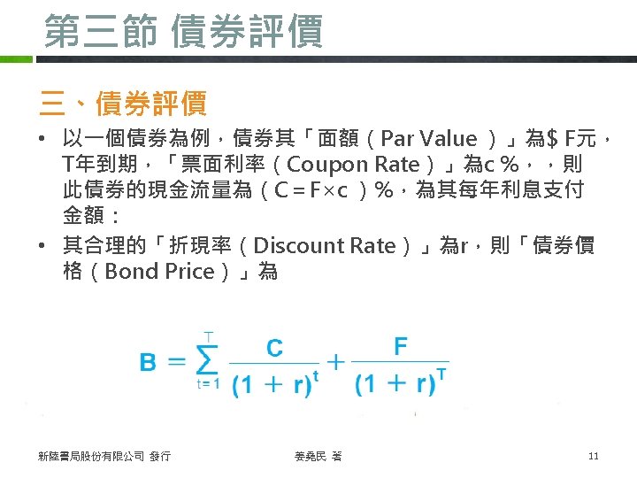 第三節 債券評價 三、債券評價 • 以一個債券為例，債券其「面額（Par Value ）」為$ F元， T年到期，「票面利率（Coupon Rate）」為c %，，則 此債券的現金流量為（C＝F×c ）%，為其每年利息支付 金額：