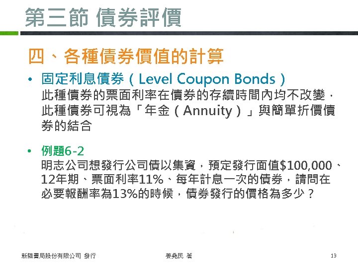 第三節 債券評價 四、各種債券價值的計算 • 固定利息債券（Level Coupon Bonds） 此種債券的票面利率在債券的存續時間內均不改變， 此種債券可視為「年金（Annuity）」與簡單折價債 券的結合 • 例題6 -2 明志公司想發行公司債以集資，預定發行面值$100,