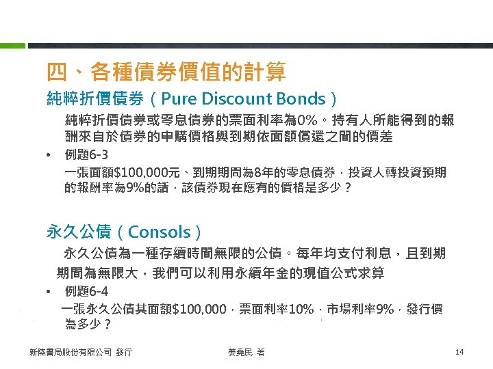 四、各種債券價值的計算 純粹折價債券（Pure Discount Bonds） 純粹折價債券或零息債券的票面利率為 0%。持有人所能得到的報 酬來自於債券的申購價格與到期依面額償還之間的價差 • 例題6 -3 一張面額$100, 000元、到期期間為 8年的零息債券，投資人轉投資預期 的報酬率為