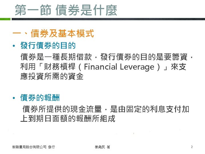 第一節 債券是什麼 一、債券及基本模式 • 發行債券的目的 債券是一種長期借款，發行債券的目的是要籌資， 利用「財務槓桿（Financial Leverage）」來支 應投資所需的資金 • 債券的報酬 債券所提供的現金流量，是由固定的利息支付加 上到期日面額的報酬所組成 新陸書局股份有限公司