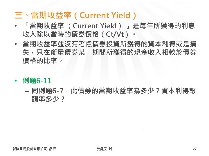 三、當期收益率（Current Yield） • 「當期收益率 （Current Yield） 」是每年所獲得的利息 收入除以當時的債券價格（Ct/Vt）。 • 當期收益率並沒有考慮債券投資所獲得的資本利得或是損 失，只在衡量債券某一期間所獲得的現金收入相較於債券 價格的比率。 • 例題6