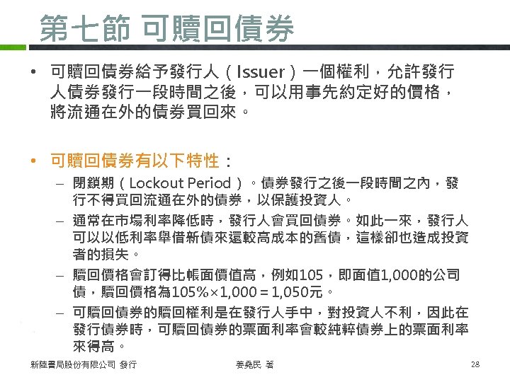 第七節 可贖回債券 • 可贖回債券給予發行人（Issuer）一個權利，允許發行 人債券發行一段時間之後，可以用事先約定好的價格， 將流通在外的債券買回來。 • 可贖回債券有以下特性： – 閉鎖期（Lockout Period）。債券發行之後一段時間之內，發 行不得買回流通在外的債券，以保護投資人。 – 通常在市場利率降低時，發行人會買回債券。如此一來，發行人