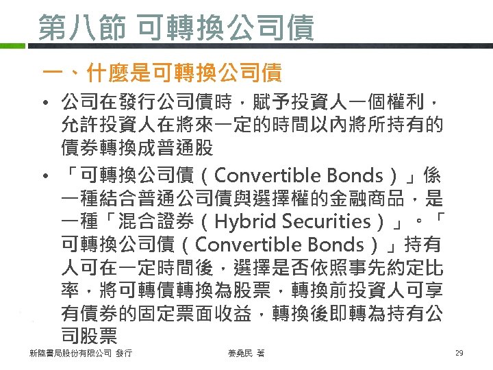 第八節 可轉換公司債 一、什麼是可轉換公司債 • 公司在發行公司債時，賦予投資人一個權利， 允許投資人在將來一定的時間以內將所持有的 債券轉換成普通股 • 「可轉換公司債（Convertible Bonds）」係 一種結合普通公司債與選擇權的金融商品，是 一種「混合證券（Hybrid Securities）」。「 可轉換公司債（Convertible