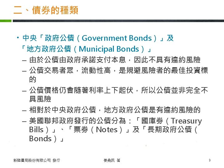 二、債券的種類 ・中央「政府公債（Government Bonds）」及 「地方政府公債（Municipal Bonds）」 – 由於公債由政府承諾支付本息，因此不具有違約風險 – 公債交易者眾，流動性高，是規避風險者的最佳投資標 的 – 公債價格仍會隨著利率上下起伏，所以公債並非完全不 具風險 –