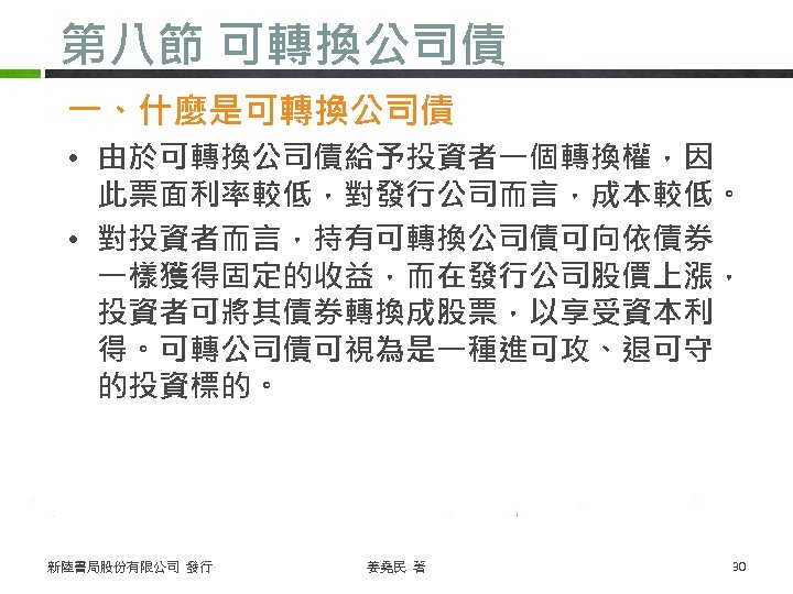 第八節 可轉換公司債 一、什麼是可轉換公司債 • 由於可轉換公司債給予投資者一個轉換權，因 此票面利率較低，對發行公司而言，成本較低。 • 對投資者而言，持有可轉換公司債可向依債券 一樣獲得固定的收益，而在發行公司股價上漲， 投資者可將其債券轉換成股票，以享受資本利 得。可轉公司債可視為是一種進可攻、退可守 的投資標的。 新陸書局股份有限公司 發行