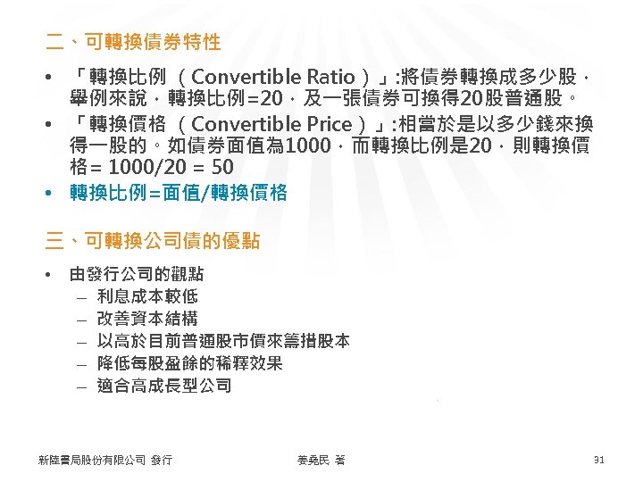 二、可轉換債券特性 • 「轉換比例 （Convertible Ratio）」: 將債券轉換成多少股， 舉例來說，轉換比例=20，及一張債券可換得 20股普通股。 • 「轉換價格 （Convertible Price）」: 相當於是以多少錢來換 得一股的。如債券面值為