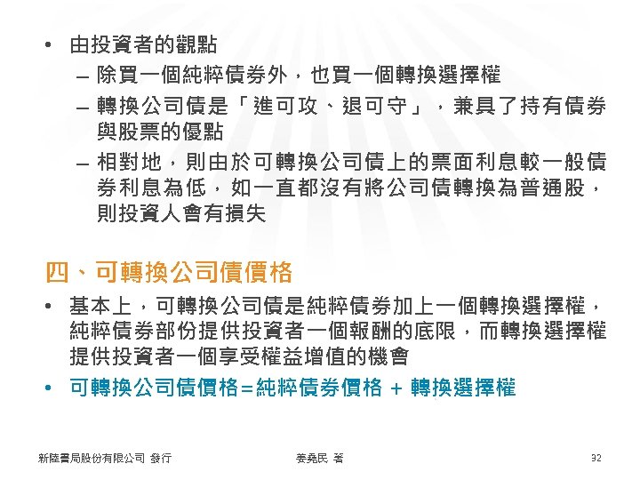  • 由投資者的觀點 – 除買一個純粹債券外，也買一個轉換選擇權 – 轉換公司債是「進可攻、退可守」，兼具了持有債券 與股票的優點 – 相對地，則由於可轉換公司債上的票面利息較一般債 券利息為低，如一直都沒有將公司債轉換為普通股， 則投資人會有損失 四、可轉換公司債價格 •