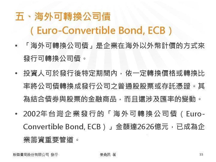 五、海外可轉換公司債 （Euro-Convertible Bond, ECB） • 「海外可轉換公司債」是企業在海外以外幣計價的方式來 發行可轉換公司債。 • 投資人可於發行後特定期間內，依一定轉換價格或轉換比 率將公司債轉換成發行公司之普通股股票或存託憑證。其 為結合債券與股票的金融商品，而且還涉及匯率的變動。 • 2002年 台