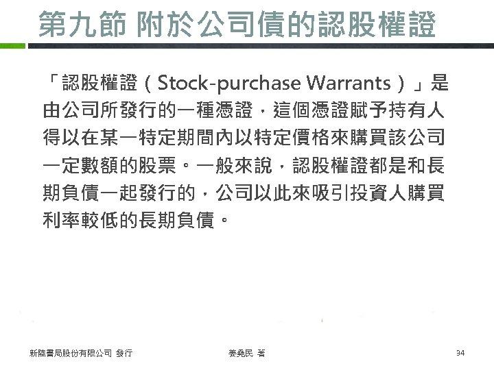 第九節 附於公司債的認股權證 「認股權證（Stock-purchase Warrants）」是 由公司所發行的一種憑證，這個憑證賦予持有人 得以在某一特定期間內以特定價格來購買該公司 一定數額的股票。一般來說，認股權證都是和長 期負債一起發行的，公司以此來吸引投資人購買 利率較低的長期負債。 新陸書局股份有限公司 發行 姜堯民 著 34