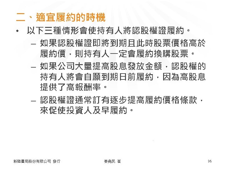 二、適宜履約的時機 • 以下三種情形會使持有人將認股權證履約。 – 如果認股權證即將到期且此時股票價格高於 履約價，則持有人一定會履約換購股票。 – 如果公司大量提高股息發放金額，認股權的 持有人將會自願到期日前履約，因為高股息 提供了高報酬率。 – 認股權證通常訂有逐步提高履約價格條款， 來促使投資人及早履約。 新陸書局股份有限公司