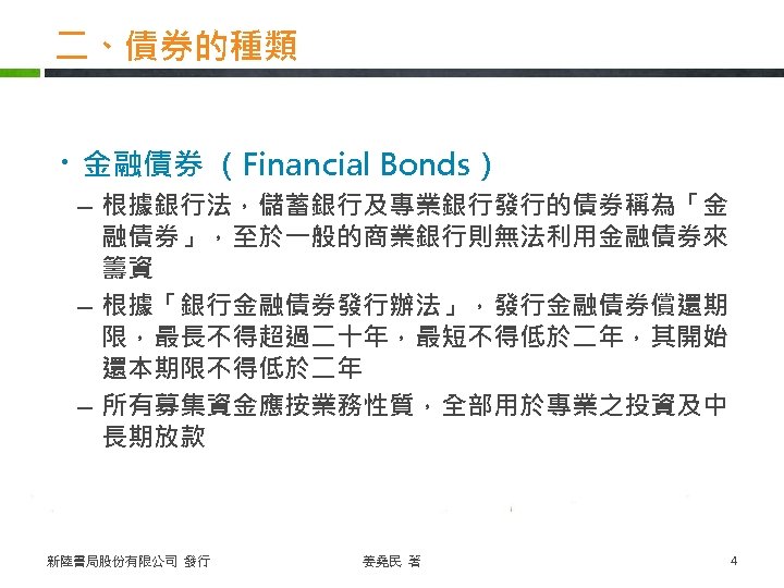 二、債券的種類 ・金融債券 （Financial Bonds） – 根據銀行法，儲蓄銀行及專業銀行發行的債券稱為「金 融債券」，至於一般的商業銀行則無法利用金融債券來 籌資 – 根據「銀行金融債券發行辦法」，發行金融債券償還期 限，最長不得超過二十年，最短不得低於二年，其開始 還本期限不得低於二年 – 所有募集資金應按業務性質，全部用於專業之投資及中