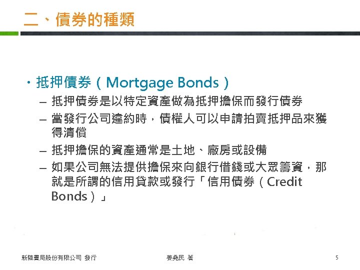 二、債券的種類 ・抵押債券（Mortgage Bonds） – 抵押債券是以特定資產做為抵押擔保而發行債券 – 當發行公司違約時，債權人可以申請拍賣抵押品來獲 得清償 – 抵押擔保的資產通常是土地、廠房或設備 – 如果公司無法提供擔保來向銀行借錢或大眾籌資，那 就是所謂的信用貸款或發行「信用債券（Credit Bonds）」