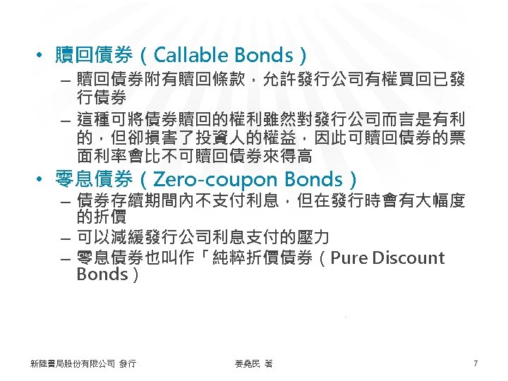  • 贖回債券（Callable Bonds） – 贖回債券附有贖回條款，允許發行公司有權買回已發 行債券 – 這種可將債券贖回的權利雖然對發行公司而言是有利 的，但卻損害了投資人的權益，因此可贖回債券的票 面利率會比不可贖回債券來得高 • 零息債券（Zero-coupon Bonds）