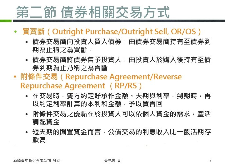 第二節 債券相關交易方式 • 買賣斷（Outright Purchase/Outright Sell, OR/OS） • 債券交易商向投資人買入債券，由債券交易商持有至債券到 期為止稱之為買斷。 • 債券交易商將債券售予投資人，由投資人於購入後持有至債 券到期為止乃稱之為賣斷 •