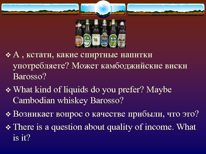 v А , кстати, какие спиртные напитки употребляете? Может камбоджийские виски Barosso? v What